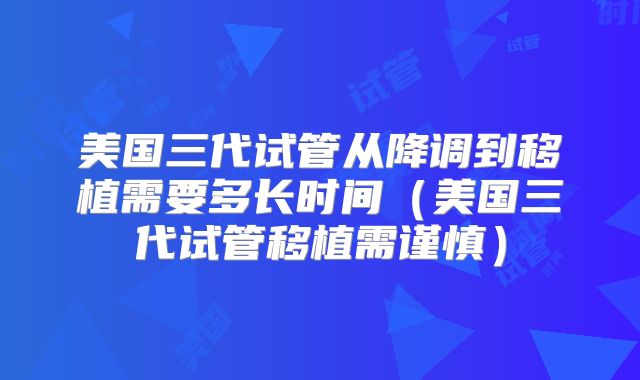 美国三代试管从降调到移植需要多长时间（美国三代试管移植需谨慎）