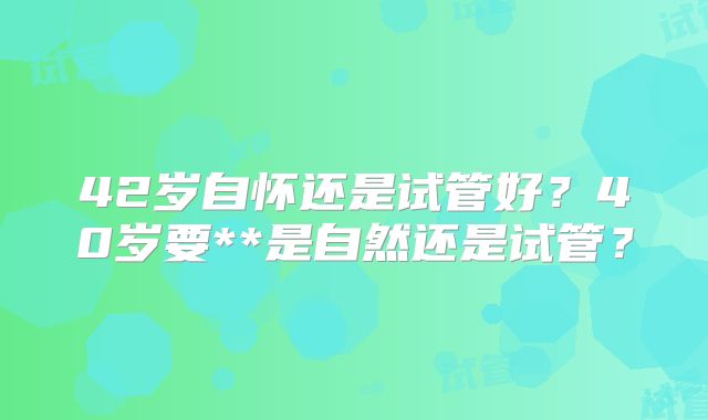 42岁自怀还是试管好？40岁要**是自然还是试管？