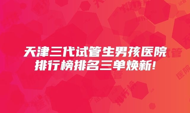 天津三代试管生男孩医院排行榜排名三单焕新!