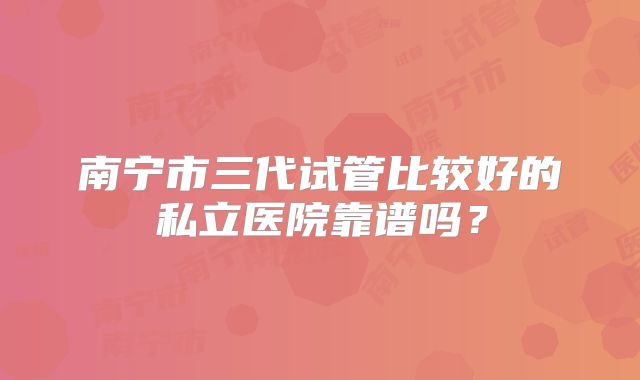 南宁市三代试管比较好的私立医院靠谱吗？