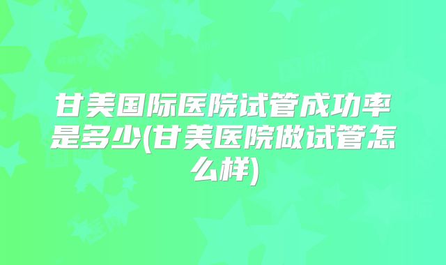 甘美国际医院试管成功率是多少(甘美医院做试管怎么样)