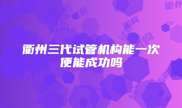 衢州三代试管机构能一次便能成功吗