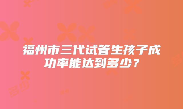 福州市三代试管生孩子成功率能达到多少?