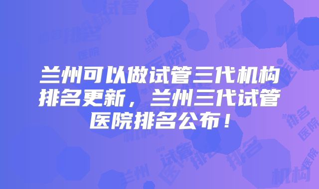 兰州可以做试管三代机构排名更新,兰州三代试管医院排名公布!