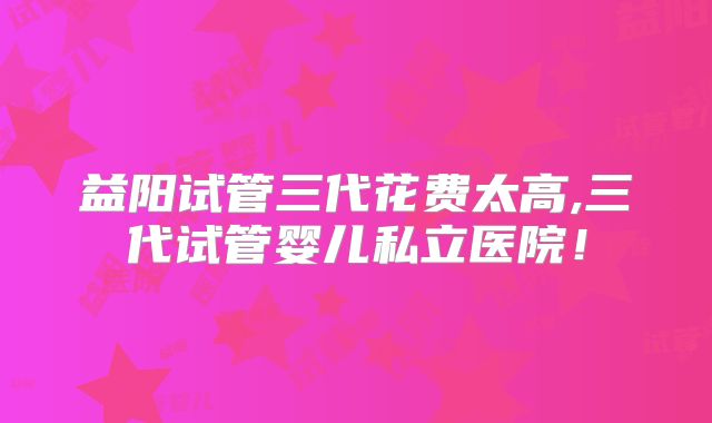 益阳试管三代花费太高,三代试管婴儿私立医院！