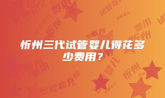 忻州三代试管婴儿得花多少费用？