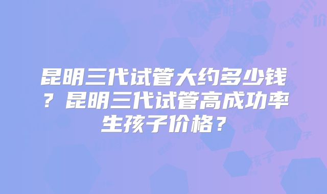 昆明三代试管大约多少钱？昆明三代试管高成功率生孩子价格？