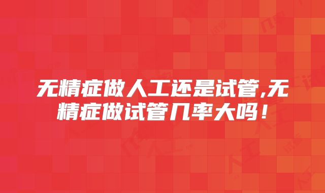 无精症做人工还是试管,无精症做试管几率大吗！