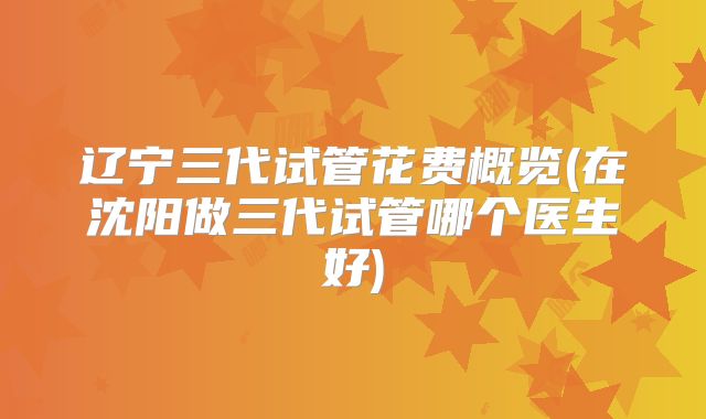 辽宁三代试管花费概览(在沈阳做三代试管哪个医生好)