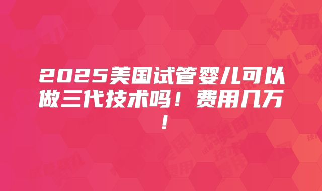 2025美国试管婴儿可以做三代技术吗！费用几万！