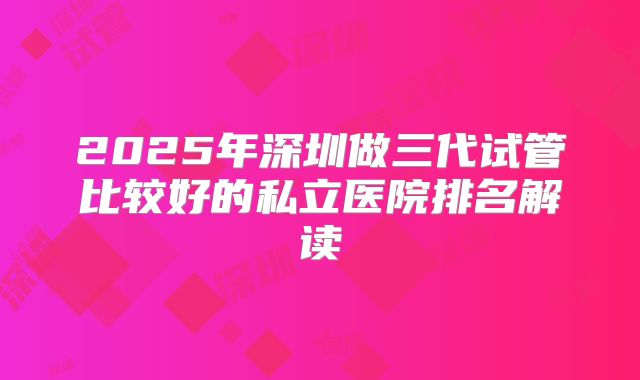 2025年深圳做三代试管比较好的私立医院排名解读