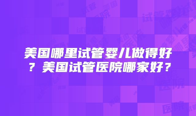 美国哪里试管婴儿做得好？美国试管医院哪家好？