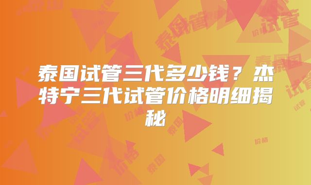 泰国试管三代多少钱？杰特宁三代试管价格明细揭秘
