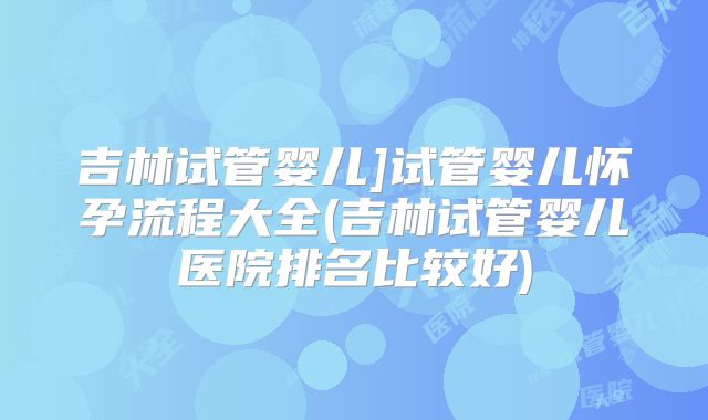 吉林试管婴儿]试管婴儿怀孕流程大全(吉林试管婴儿医院排名比较好)