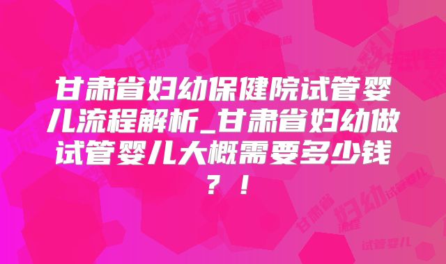 甘肃省妇幼保健院试管婴儿流程解析_甘肃省妇幼做试管婴儿大概需要多少钱？！