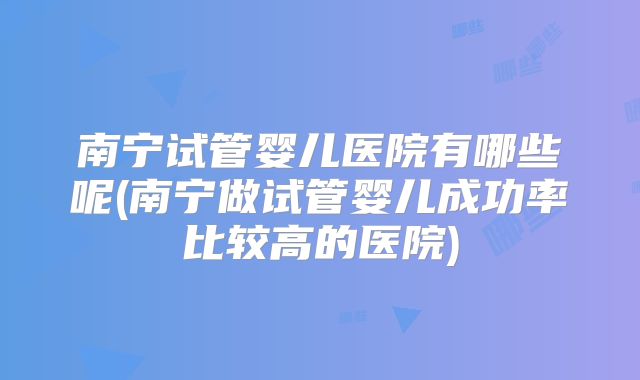 南宁试管婴儿医院有哪些呢(南宁做试管婴儿成功率比较高的医院)