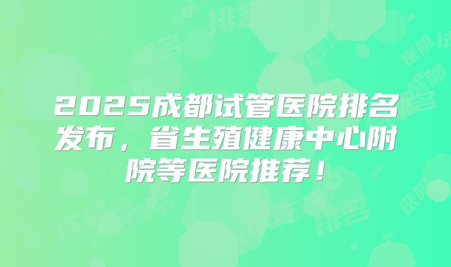 2025成都试管医院排名发布，省生殖健康中心附院等医院推荐！