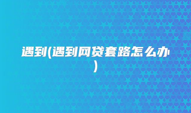 遇到(遇到网贷套路怎么办)