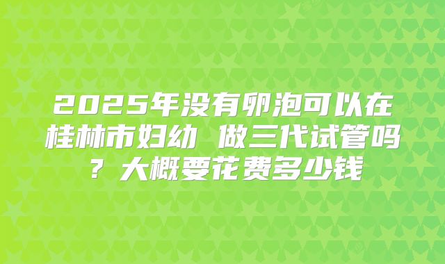 2025年没有卵泡可以在桂林市妇幼 做三代试管吗？大概要花费多少钱