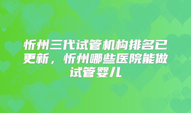 忻州三代试管机构排名已更新，忻州哪些医院能做试管婴儿