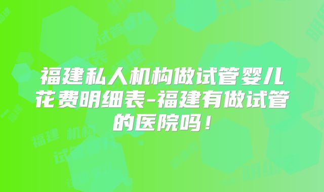 福建私人机构做试管婴儿花费明细表-福建有做试管的医院吗!