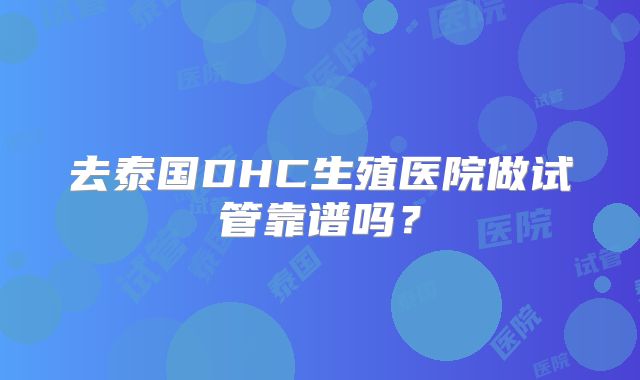 去泰国DHC生殖医院做试管靠谱吗?