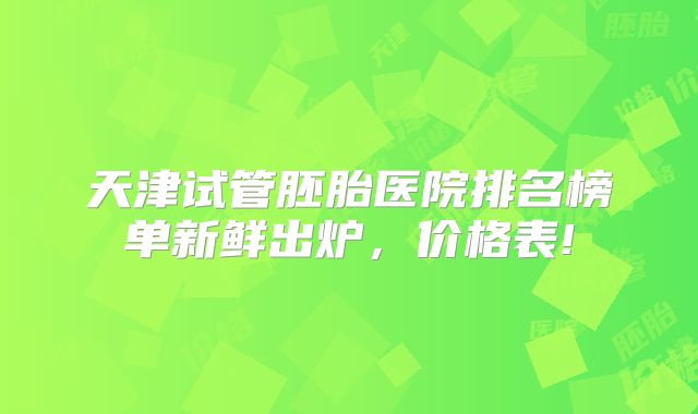 天津试管胚胎医院排名榜单新鲜出炉，价格表!