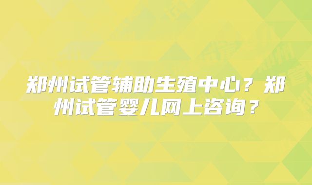 郑州试管辅助生殖中心?郑州试管婴儿网上咨询?