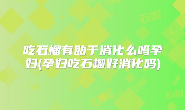 吃石榴有助于消化么吗孕妇(孕妇吃石榴好消化吗)