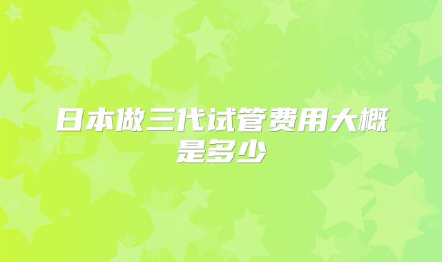 日本做三代试管费用大概是多少