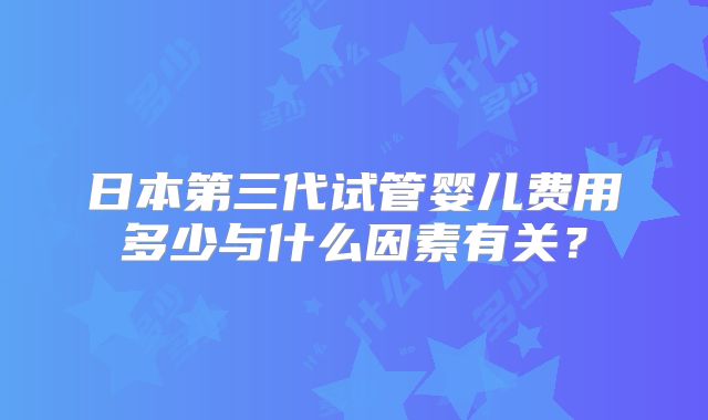 日本第三代试管婴儿费用多少与什么因素有关?