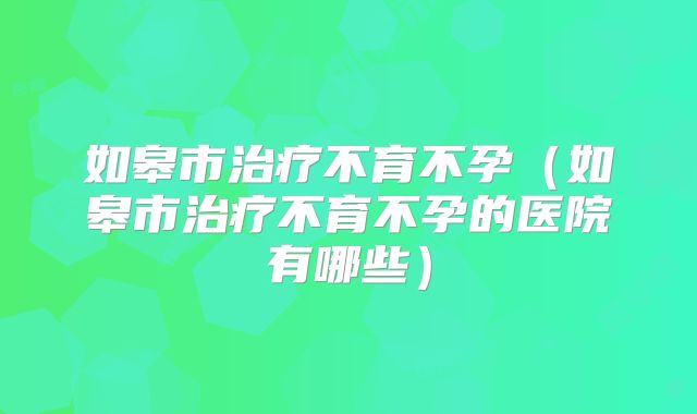 如皋市治疗不育不孕（如皋市治疗不育不孕的医院有哪些）