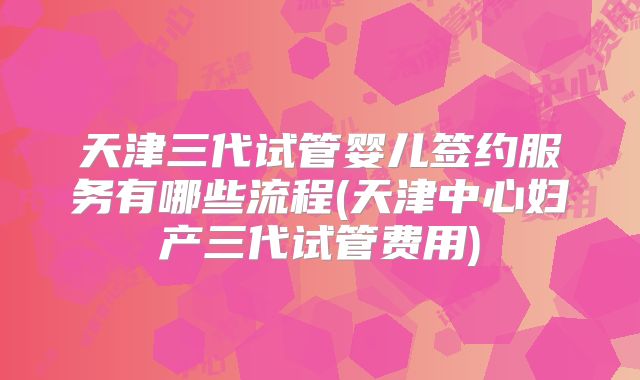 天津三代试管婴儿签约服务有哪些流程(天津中心妇产三代试管费用)
