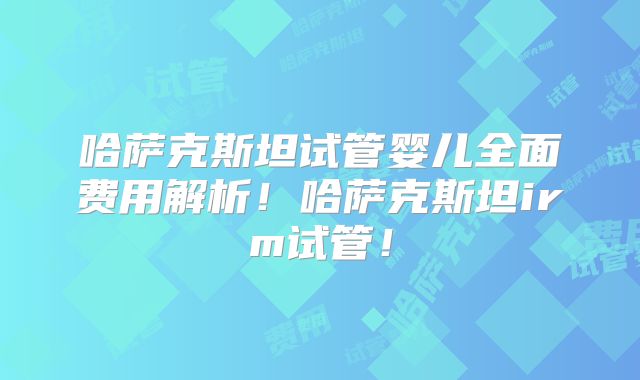 哈萨克斯坦试管婴儿全面费用解析!哈萨克斯坦irm试管!