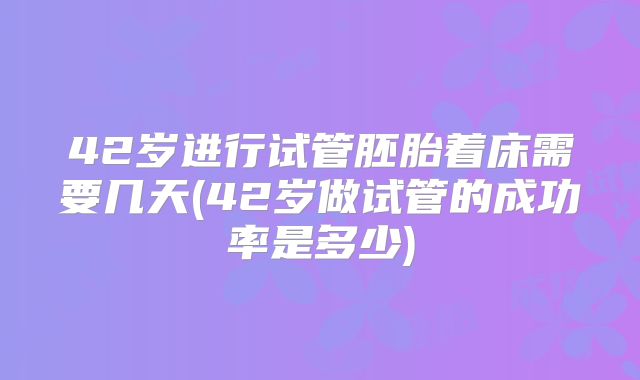 42岁进行试管胚胎着床需要几天(42岁做试管的成功率是多少)