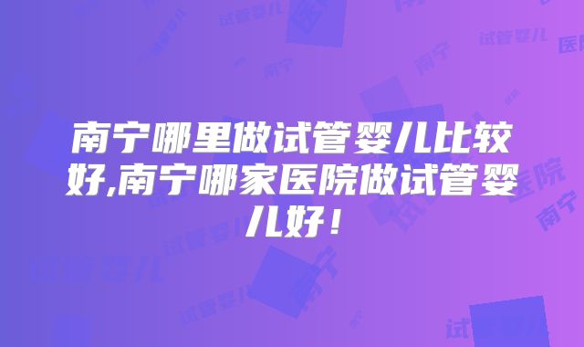 南宁哪里做试管婴儿比较好,南宁哪家医院做试管婴儿好！