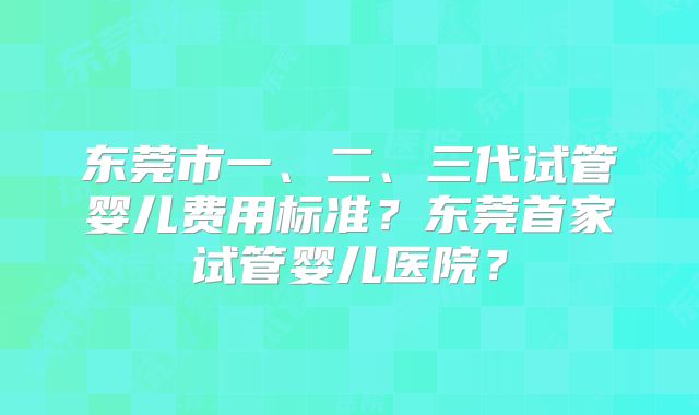 东莞市一、二、三代试管婴儿费用标准?东莞首家试管婴儿医院?
