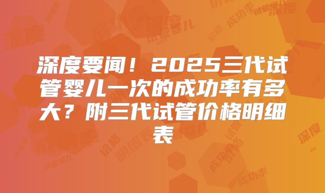 深度要闻！2025三代试管婴儿一次的成功率有多大？附三代试管价格明细表