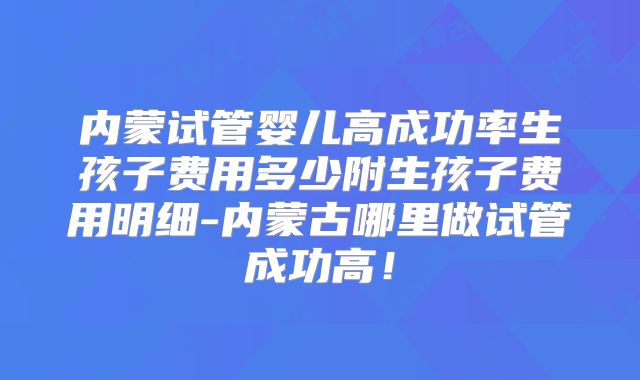 内蒙试管婴儿高成功率生孩子费用多少附生孩子费用明细-内蒙古哪里做试管成功高！