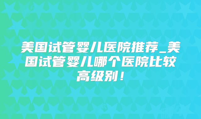 美国试管婴儿医院推荐_美国试管婴儿哪个医院比较高级别!