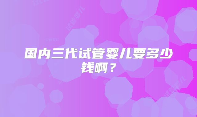 国内三代试管婴儿要多少钱啊？