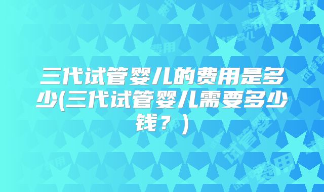 三代试管婴儿的费用是多少(三代试管婴儿需要多少钱？)
