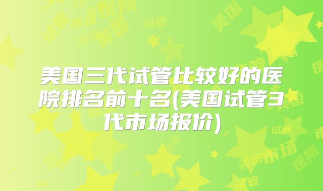 美国三代试管比较好的医院排名前十名(美国试管3代市场报价)