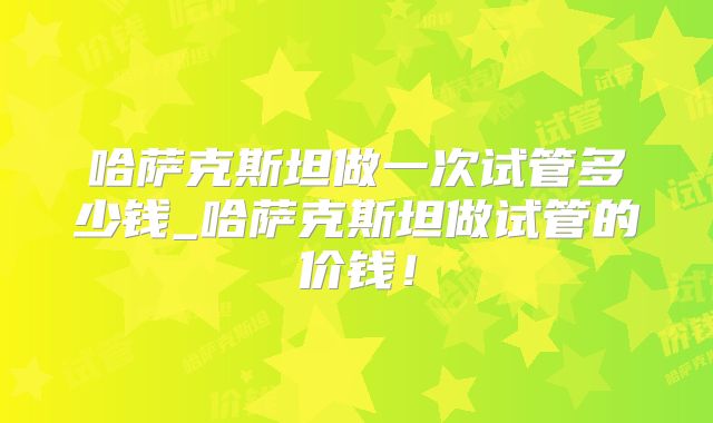 哈萨克斯坦做一次试管多少钱_哈萨克斯坦做试管的价钱!