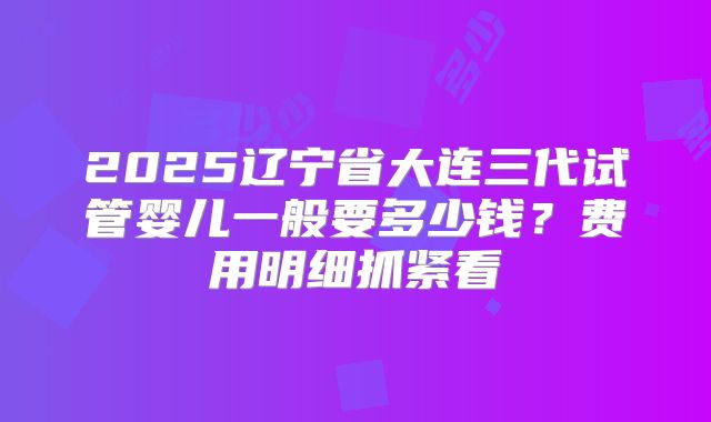 2025辽宁省大连三代试管婴儿一般要多少钱？费用明细抓紧看