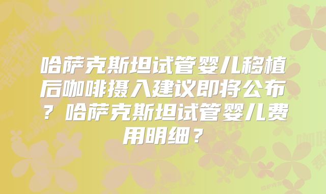 哈萨克斯坦试管婴儿移植后咖啡摄入建议即将公布?哈萨克斯坦试管婴儿费用明细?