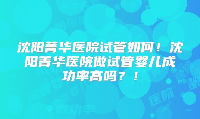 沈阳菁华医院试管如何！沈阳菁华医院做试管婴儿成功率高吗？！