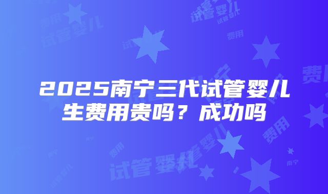 2025南宁三代试管婴儿生费用贵吗？成功吗