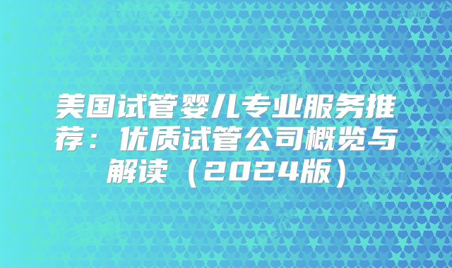 美国试管婴儿专业服务推荐:优质试管公司概览与解读(2024版)