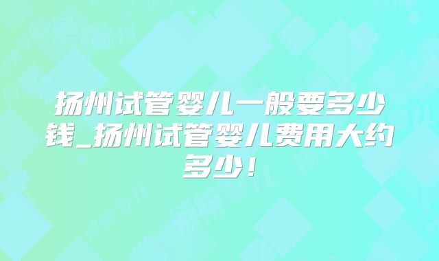 扬州试管婴儿一般要多少钱_扬州试管婴儿费用大约多少！